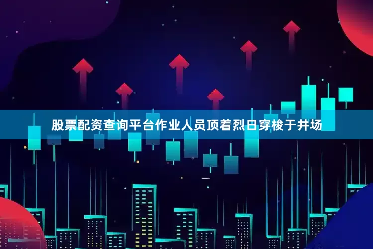 股票配资查询平台作业人员顶着烈日穿梭于井场