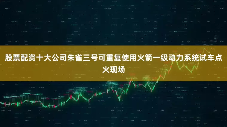股票配资十大公司朱雀三号可重复使用火箭一级动力系统试车点火现场