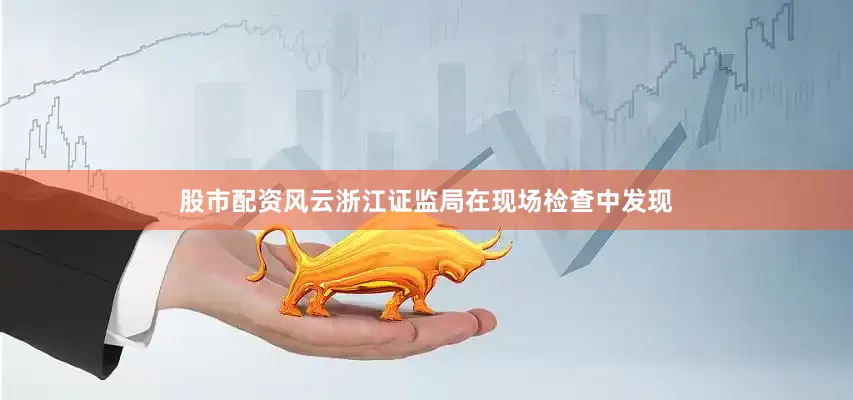 股市配资风云浙江证监局在现场检查中发现