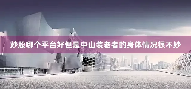 炒股哪个平台好但是中山装老者的身体情况很不妙