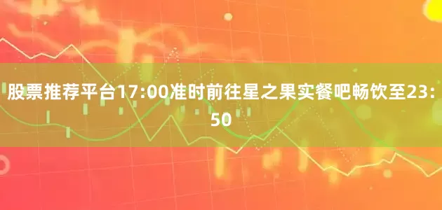股票推荐平台17:00准时前往星之果实餐吧畅饮至23:50