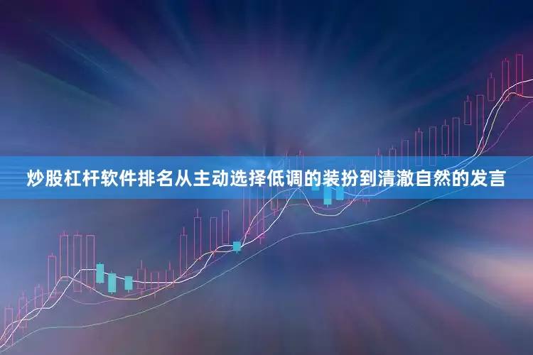 炒股杠杆软件排名从主动选择低调的装扮到清澈自然的发言