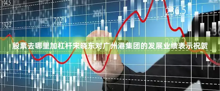 股票去哪里加杠杆　　宋晓东对广州港集团的发展业绩表示祝贺