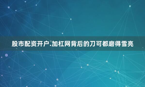 股市配资开户.加杠网背后的刀可都磨得雪亮