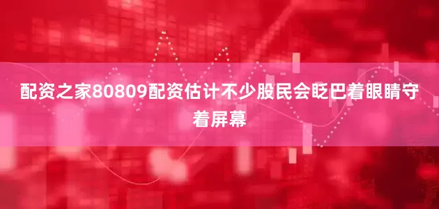 配资之家80809配资估计不少股民会眨巴着眼睛守着屏幕